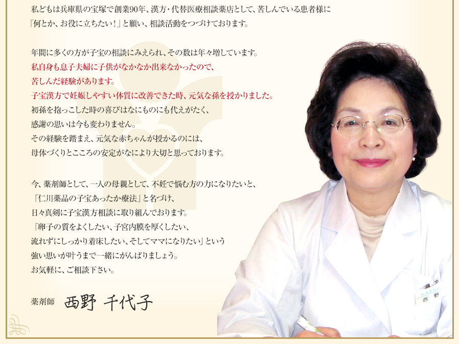 私どもは兵庫県の宝塚で創業95年、漢方・代替医療相談薬局として、苦しんでいる患者様に「何とか、お役に立ちたい！」と願い、相談活動をつづけております。薬剤師西野 千代子